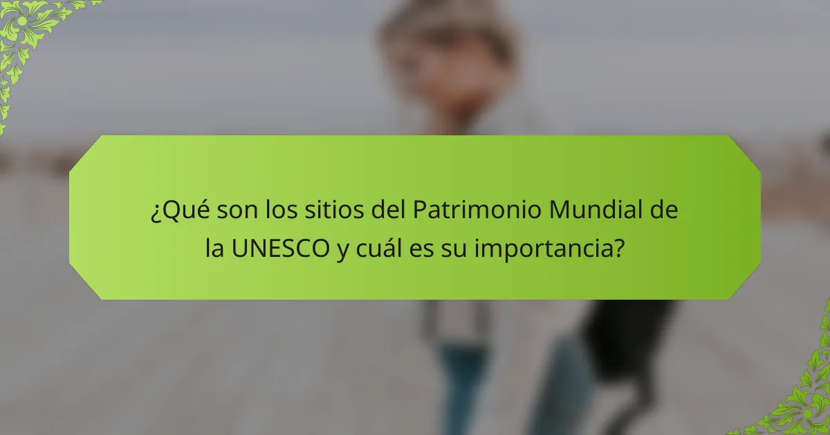 ¿Qué son los sitios del Patrimonio Mundial de la UNESCO y cuál es su importancia?